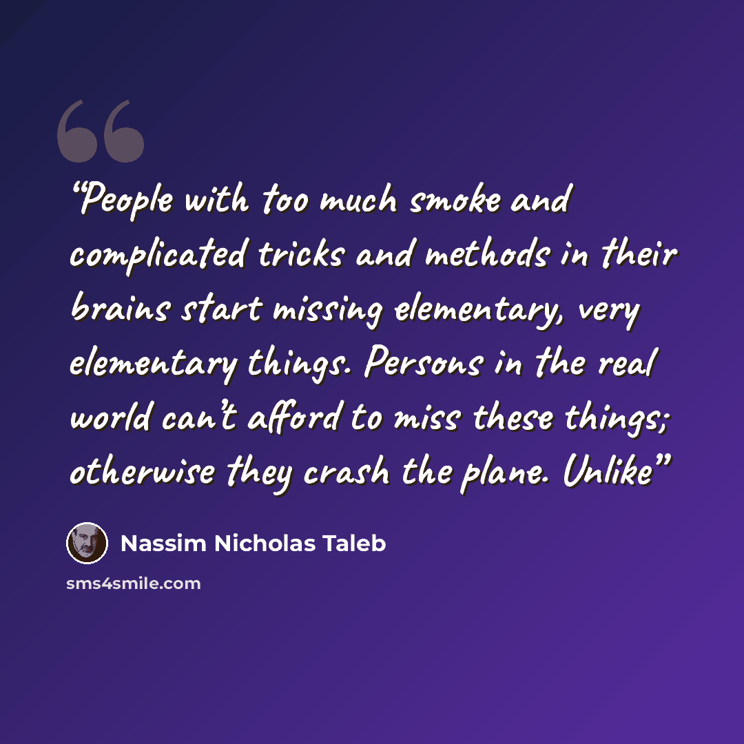 “People with too much smoke and complicated tricks and methods in their brains start missing elementary, very elementary things. Persons in the real world can’t afford to miss these things; otherwise they crash the plane. Unlike” quote by Nassim Nicholas Taleb