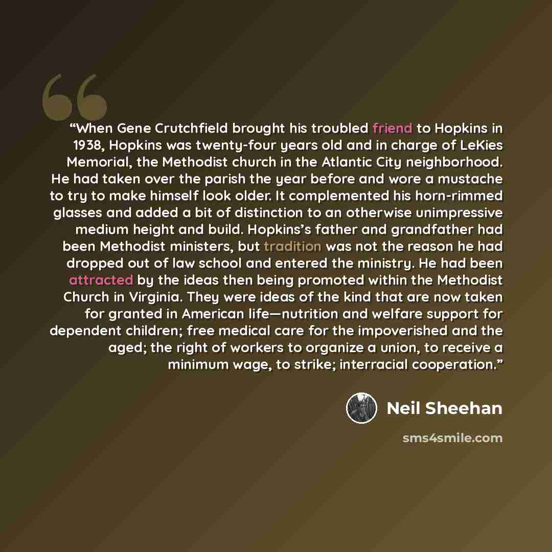 “When Gene Crutchfield brought his troubled friend to Hopkins in 1938, Hopkins was twenty-four years old and in charge of LeKies Memorial, the Methodist church in the Atlantic City neighborhood. He had taken over the parish the year before and wore a mustache to try to make himself look older. It…” quote by Neil Sheehan