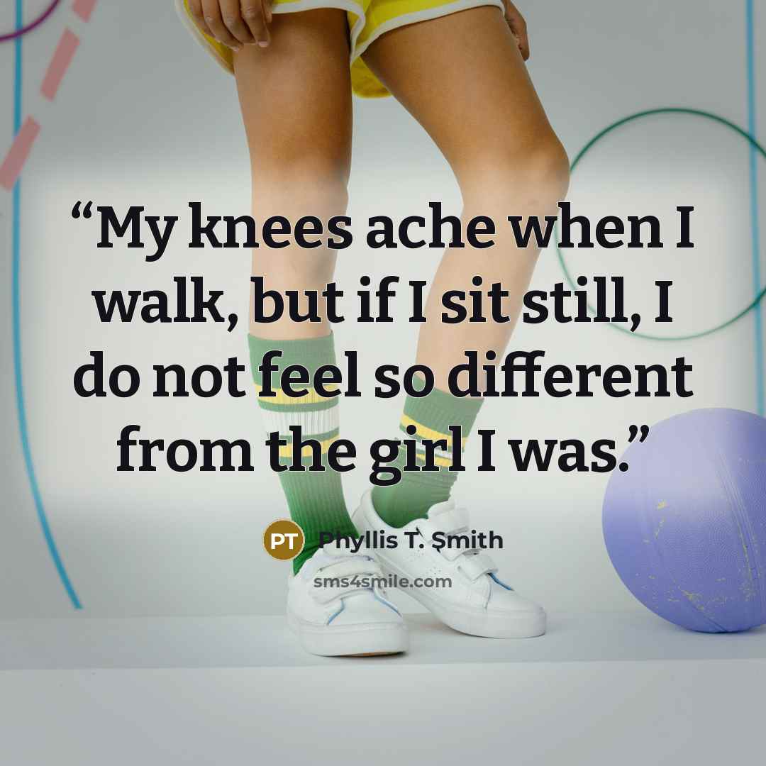 “My knees ache when I walk, but if I sit still, I do not feel so different from the girl I was.” quote by Phyllis T. Smith