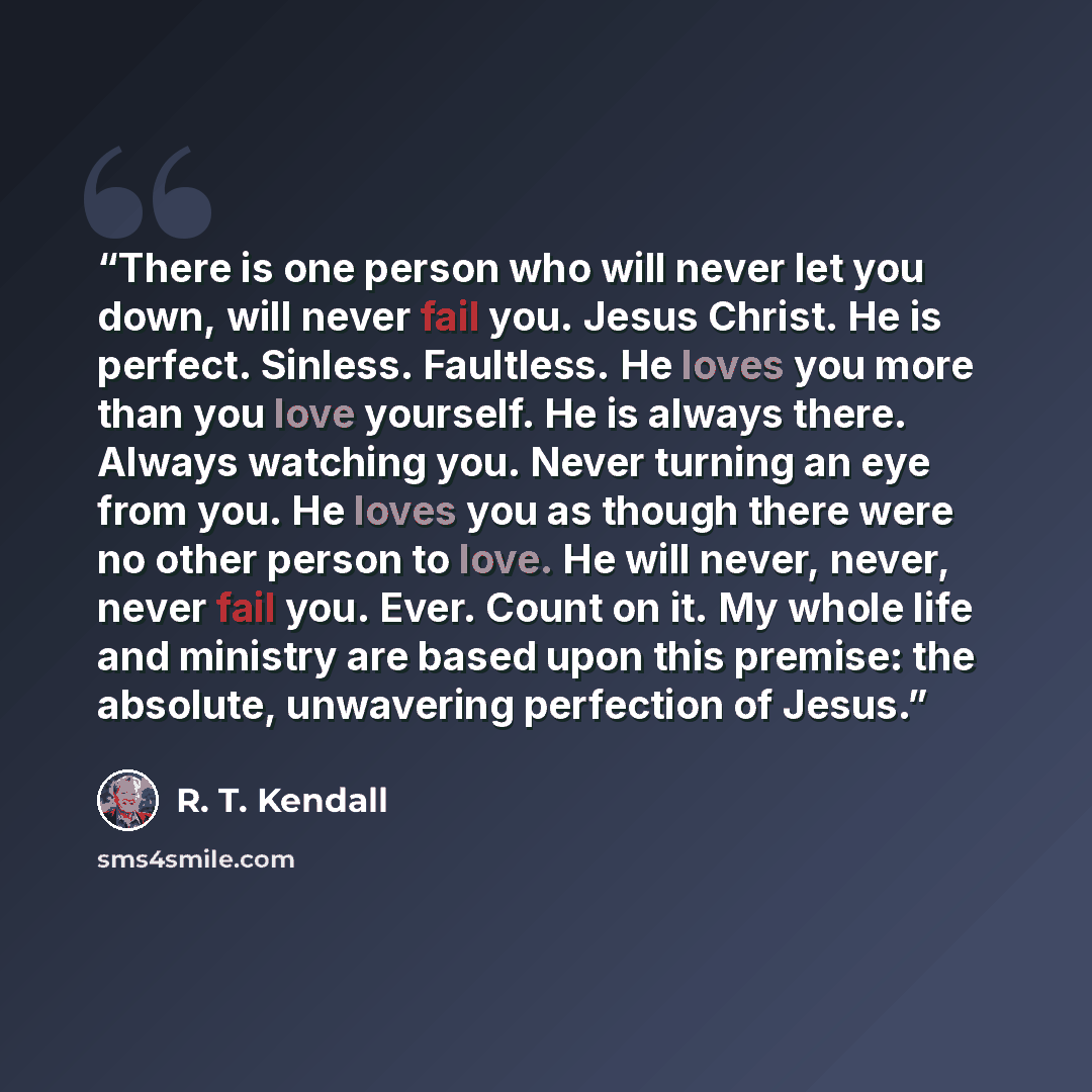 “There is one person who will never let you down, will never fail you. Jesus Christ. He is perfect. Sinless. Faultless. He loves you more than you love yourself. He is always there. Always watching you. Never turning an eye from you. He loves you as though there were no other person to love. He…” quote by R. T. Kendall