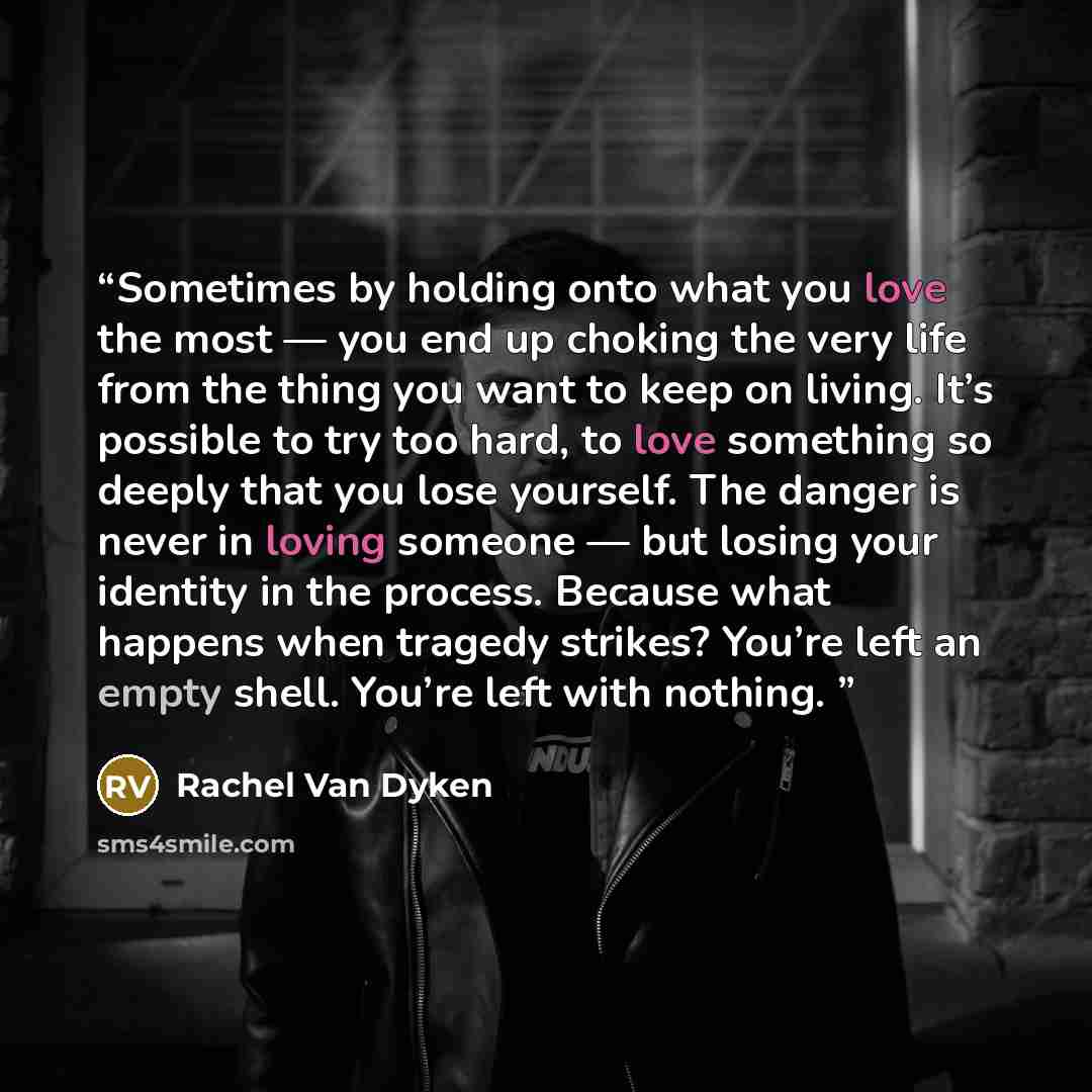 “Sometimes by holding onto what you love the most — you end up choking the very life from the thing you want to keep on living. It’s possible to try too hard, to love something so deeply that you lose yourself. The danger is never in loving someone — but losing your identity in the process. Because…” quote by Rachel Van Dyken