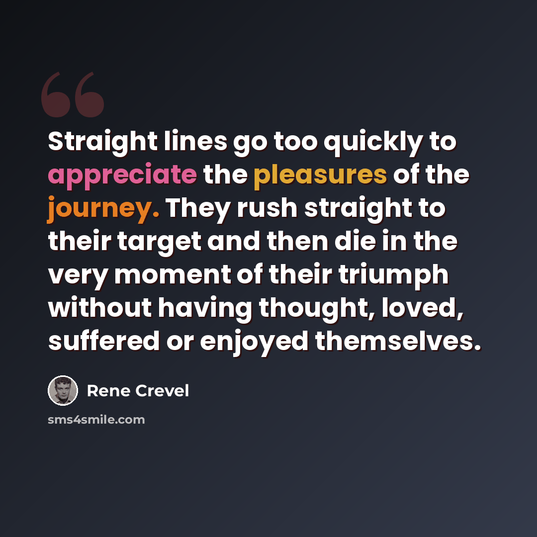 “Straight lines go too quickly to appreciate the pleasures of the journey. They rush straight to their target and then die in the very moment of their triumph without having thought, loved, suffered or enjoyed themselves.” quote by Rene Crevel