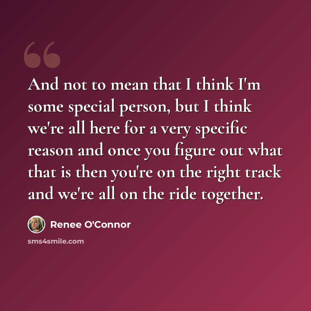“And not to mean that I think I'm some special person, but I think we're all here for a very specific reason and once you figure out what that is then you're on the right track and we're all on the ride together.” quote by Renee O'Connor