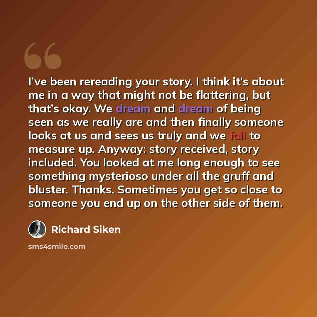 “I’ve been rereading your story. I think it’s about me in a way that might not be flattering, but that’s okay. We dream and dream of being seen as we really are and then finally someone looks at us and sees us truly and we fail to measure up. Anyway: story received, story included. You looked at me…” quote by Richard Siken