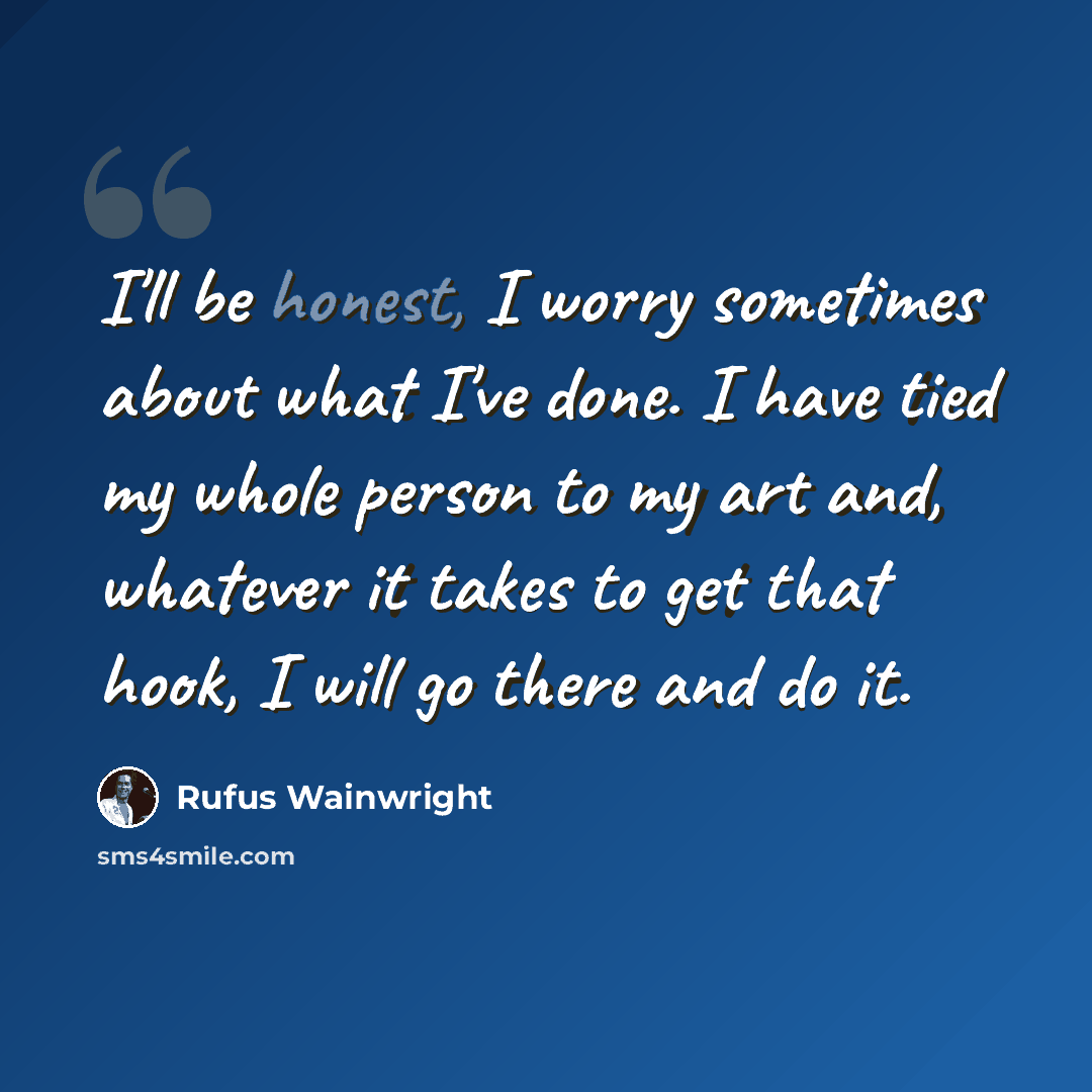 “I'll be honest, I worry sometimes about what I've done. I have tied my whole person to my art and, whatever it takes to get that hook, I will go there and do it.” quote by Rufus Wainwright