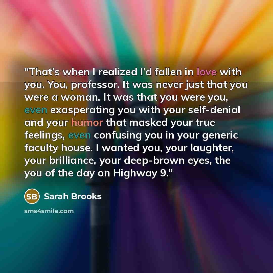 “That’s when I realized I’d fallen in love with you. You, professor. It was never just that you were a woman. It was that you were you, even exasperating you with your self-denial and your humor that masked your true feelings, even confusing you in your generic faculty house. I wanted you, your…” quote by Sarah Brooks