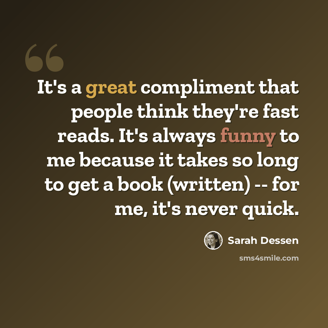 “It's a great compliment that people think they're fast reads. It's always funny to me because it takes so long to get a book (written) -- for me, it's never quick.” quote by Sarah Dessen