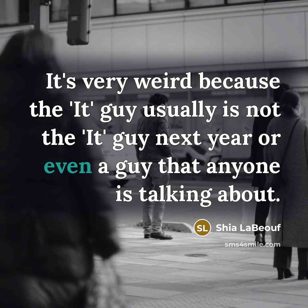 “It's very weird because the 'It' guy usually is not the 'It' guy next year or even a guy that anyone is talking about.” quote by Shia LaBeouf