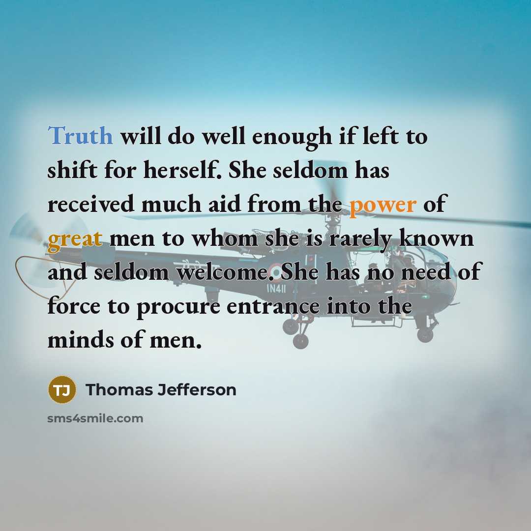 “Truth will do well enough if left to shift for herself. She seldom has received much aid from the power of great men to whom she is rarely known and seldom welcome. She has no need of force to procure entrance into the minds of men.” quote by Thomas Jefferson