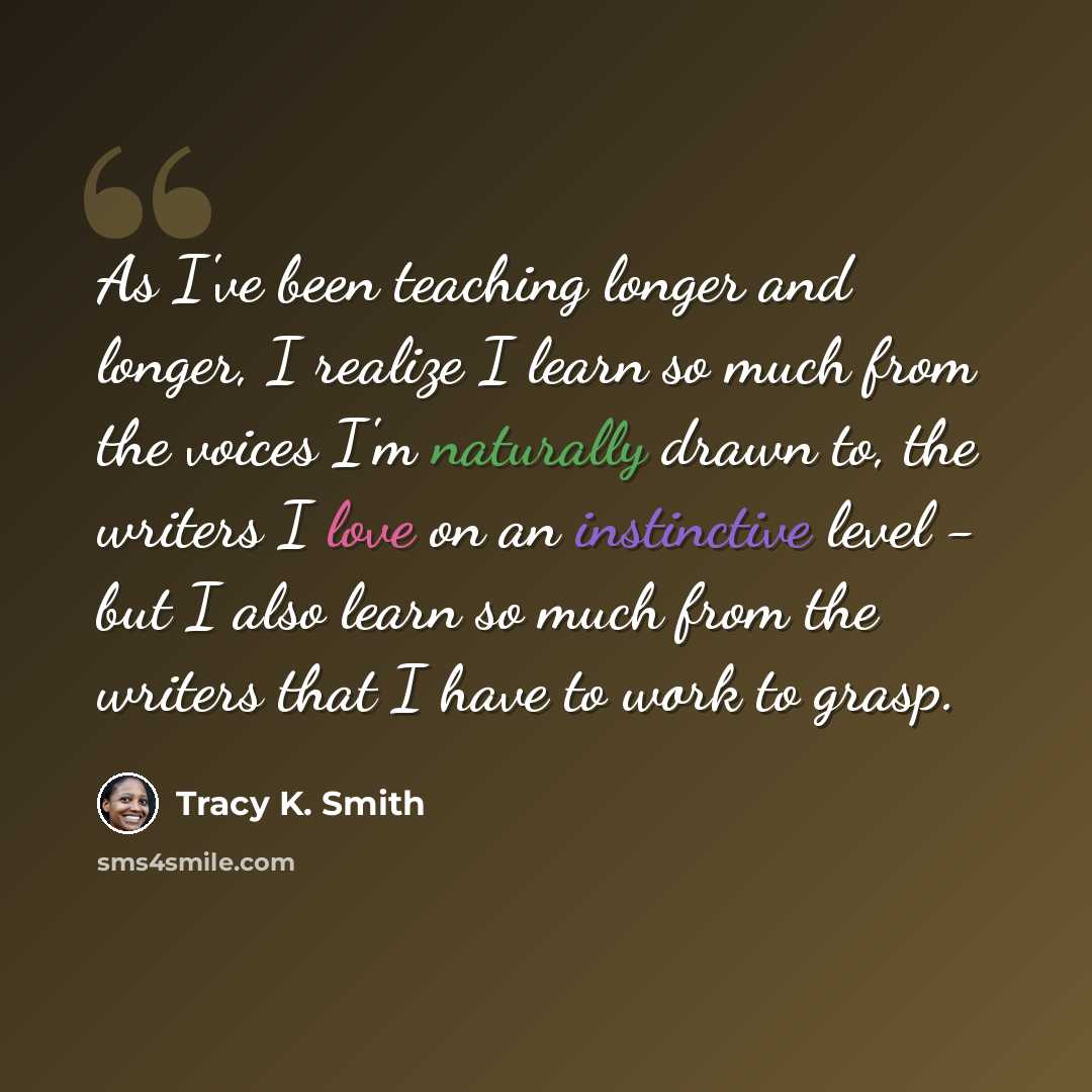 “As I've been teaching longer and longer, I realize I learn so much from the voices I'm naturally drawn to, the writers I love on an instinctive level - but I also learn so much from the writers that I have to work to grasp.” quote by Tracy K. Smith