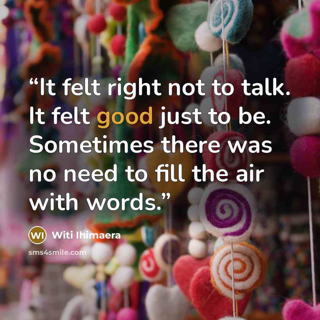 “It felt right not to talk. It felt good just to be. Sometimes there was no need to fill the air with words.” quote by Witi Ihimaera