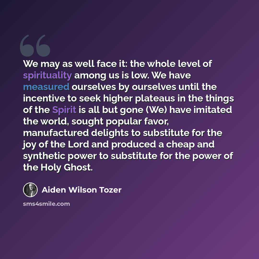 “We may as well face it: the whole level of spirituality among us is low. We have measured ourselves by ourselves until the incentive to seek higher plateaus in the things of the Spirit is all but gone (We) have imitated the world, sought popular favor, manufactured delights to substitute for the…” quote by Aiden Wilson Tozer