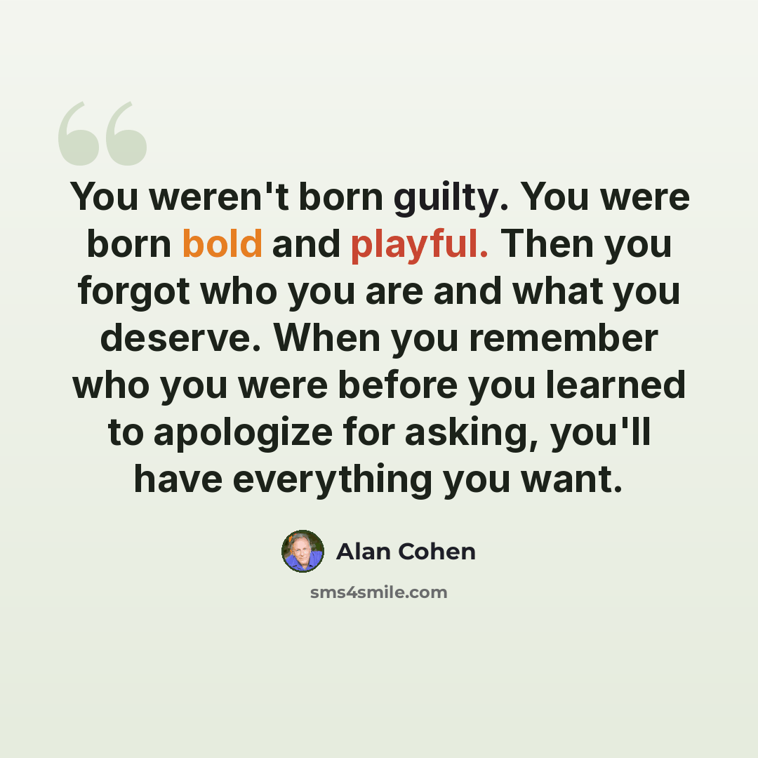 “You weren't born guilty. You were born bold and playful. Then you forgot who you are and what you deserve. When you remember who you were before you learned to apologize for asking, you'll have everything you want.” quote by Alan Cohen