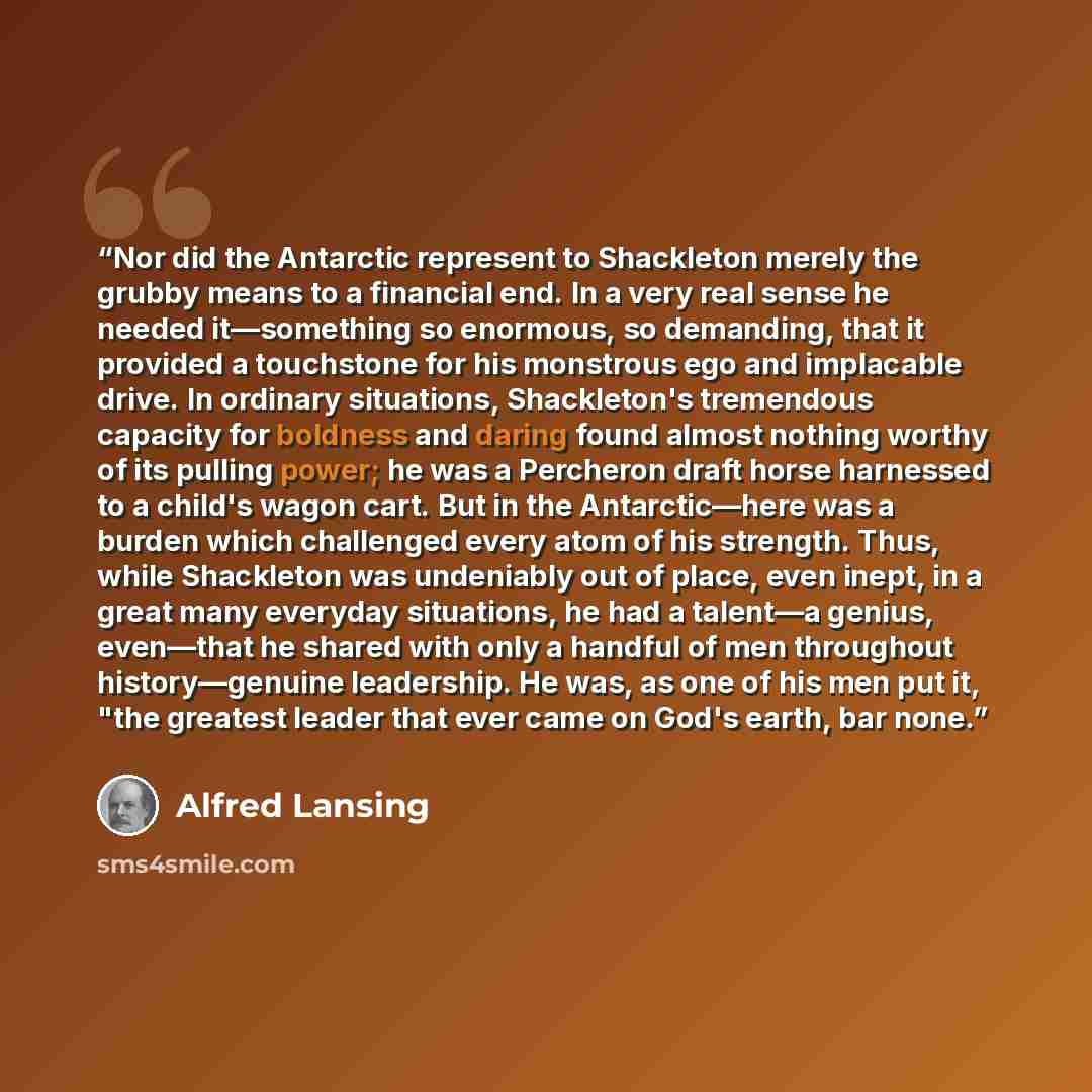 “Nor did the Antarctic represent to Shackleton merely the grubby means to a financial end. In a very real sense he needed it—something so enormous, so demanding, that it provided a touchstone for his monstrous ego and implacable drive. In ordinary situations, Shackleton's tremendous capacity for…” quote by Alfred Lansing