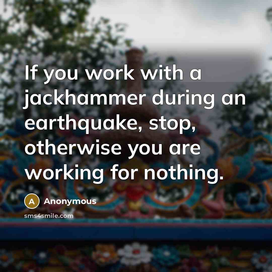 “If you work with a jackhammer during an earthquake, stop, otherwise you are working for nothing.” quote by Anonymous