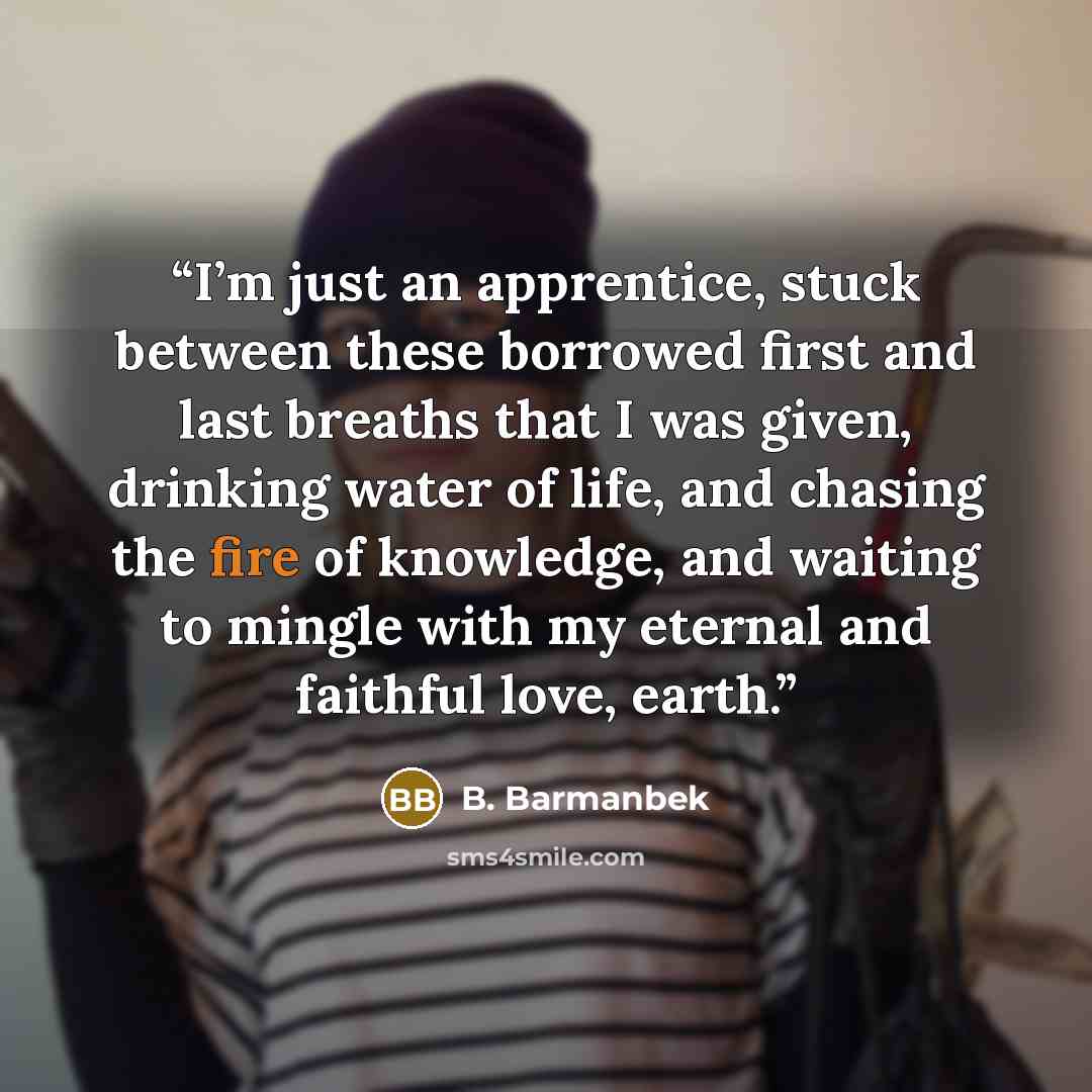 “I’m just an apprentice, stuck between these borrowed first and last breaths that I was given, drinking water of life, and chasing the fire of knowledge, and waiting to mingle with my eternal and faithful love, earth.” quote by B. Barmanbek