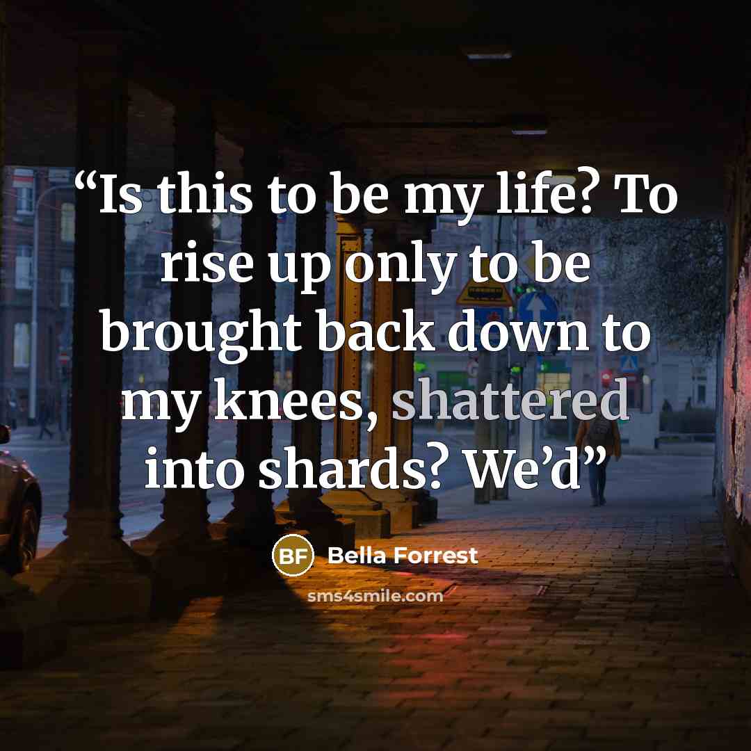 “Is this to be my life? To rise up only to be brought back down to my knees, shattered into shards? We’d” quote by Bella Forrest