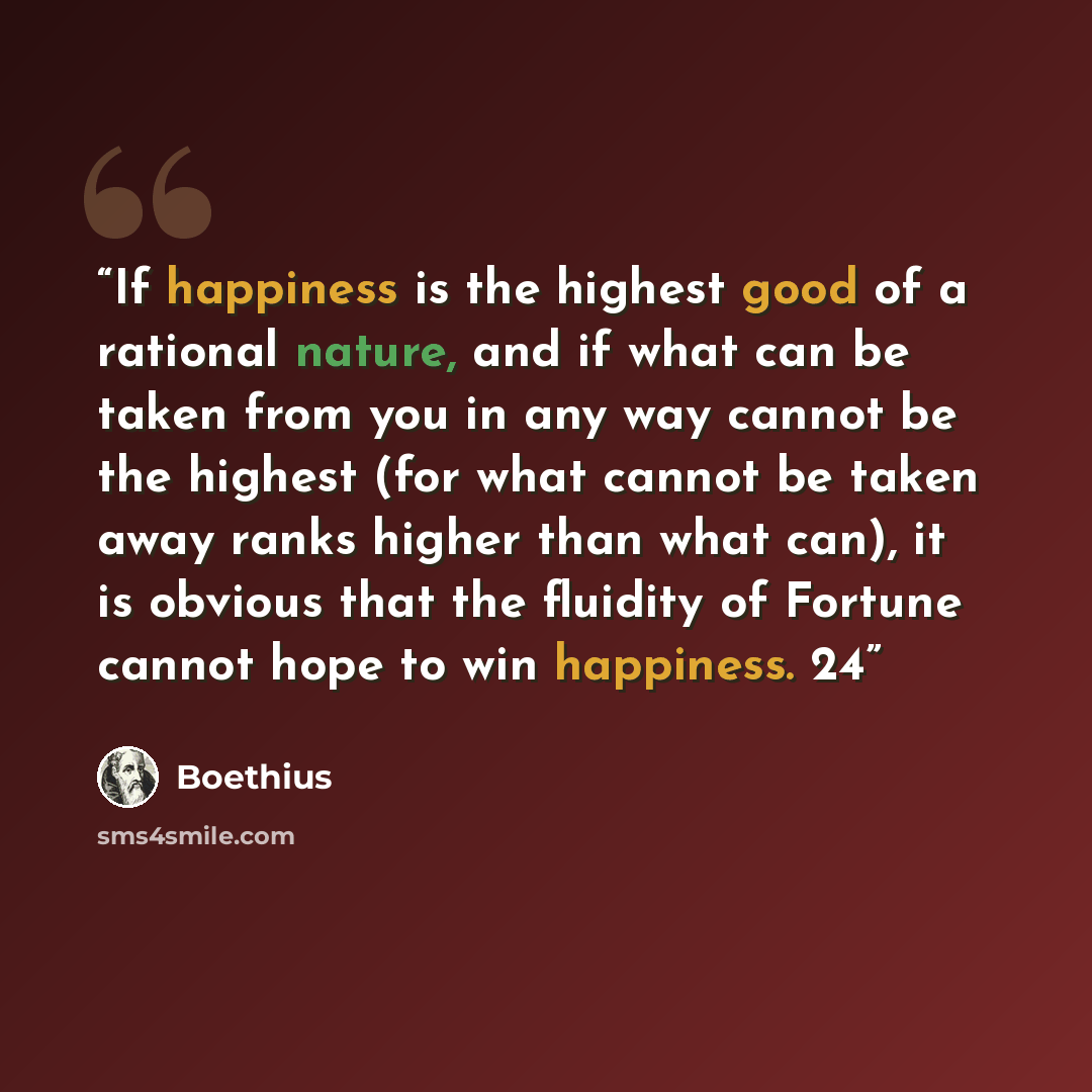 “If happiness is the highest good of a rational nature, and if what can be taken from you in any way cannot be the highest (for what cannot be taken away ranks higher than what can), it is obvious that the fluidity of Fortune cannot hope to win happiness. 24” quote by Boethius