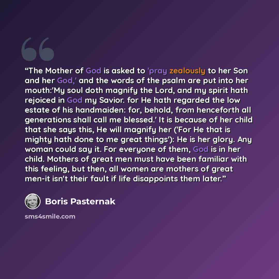 “The Mother of God is asked to 'pray zealously to her Son and her God,' and the words of the psalm are put into her mouth:'My soul doth magnify the Lord, and my spirit hath rejoiced in God my Savior. for He hath regarded the low estate of his handmaiden: for, behold, from henceforth all generations…” quote by Boris Pasternak