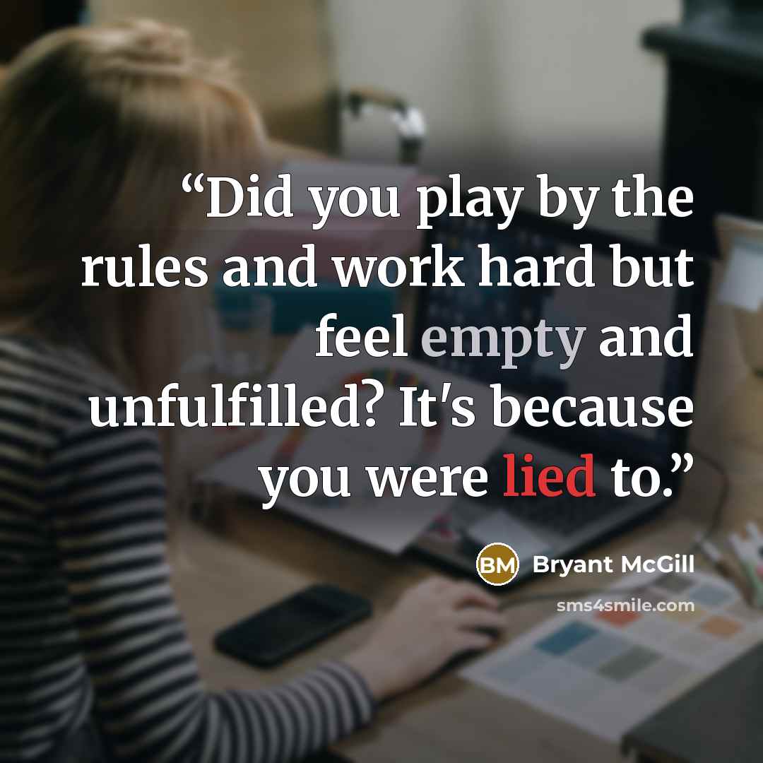 “Did you play by the rules and work hard but feel empty and unfulfilled? It's because you were lied to.” quote by Bryant McGill