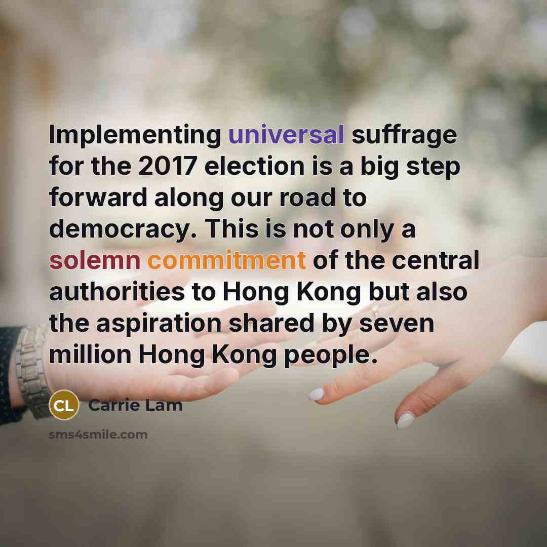 “Implementing universal suffrage for the 2017 election is a big step forward along our road to democracy. This is not only a solemn commitment of the central authorities to Hong Kong but also the aspiration shared by seven million Hong Kong people.” quote by Carrie Lam