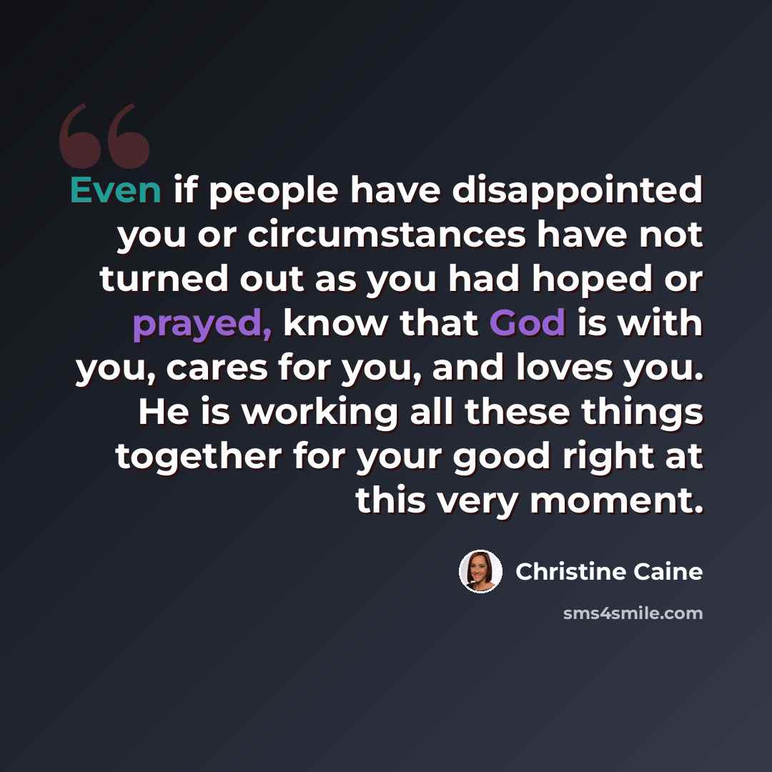“Even if people have disappointed you or circumstances have not turned out as you had hoped or prayed, know that God is with you, cares for you, and loves you. He is working all these things together for your good right at this very moment.” quote by Christine Caine
