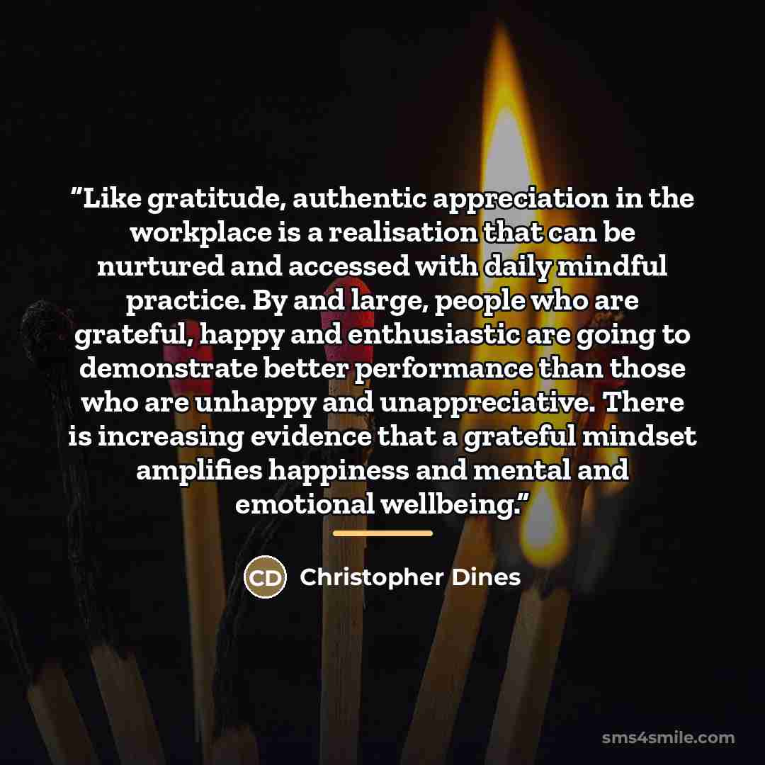 “Like gratitude, authentic appreciation in the workplace is a realisation that can be nurtured and accessed with daily mindful practice. By and large, people who are grateful, happy and enthusiastic are going to demonstrate better performance than those who are unhappy and unappreciative. There is…” quote by Christopher Dines