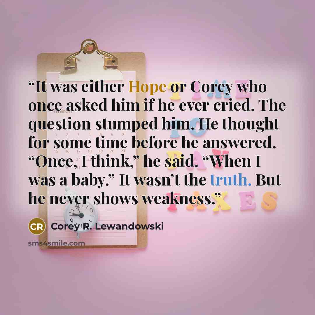 “It was either Hope or Corey who once asked him if he ever cried. The question stumped him. He thought for some time before he answered. “Once, I think,” he said. “When I was a baby.” It wasn’t the truth. But he never shows weakness.” quote by Corey R. Lewandowski