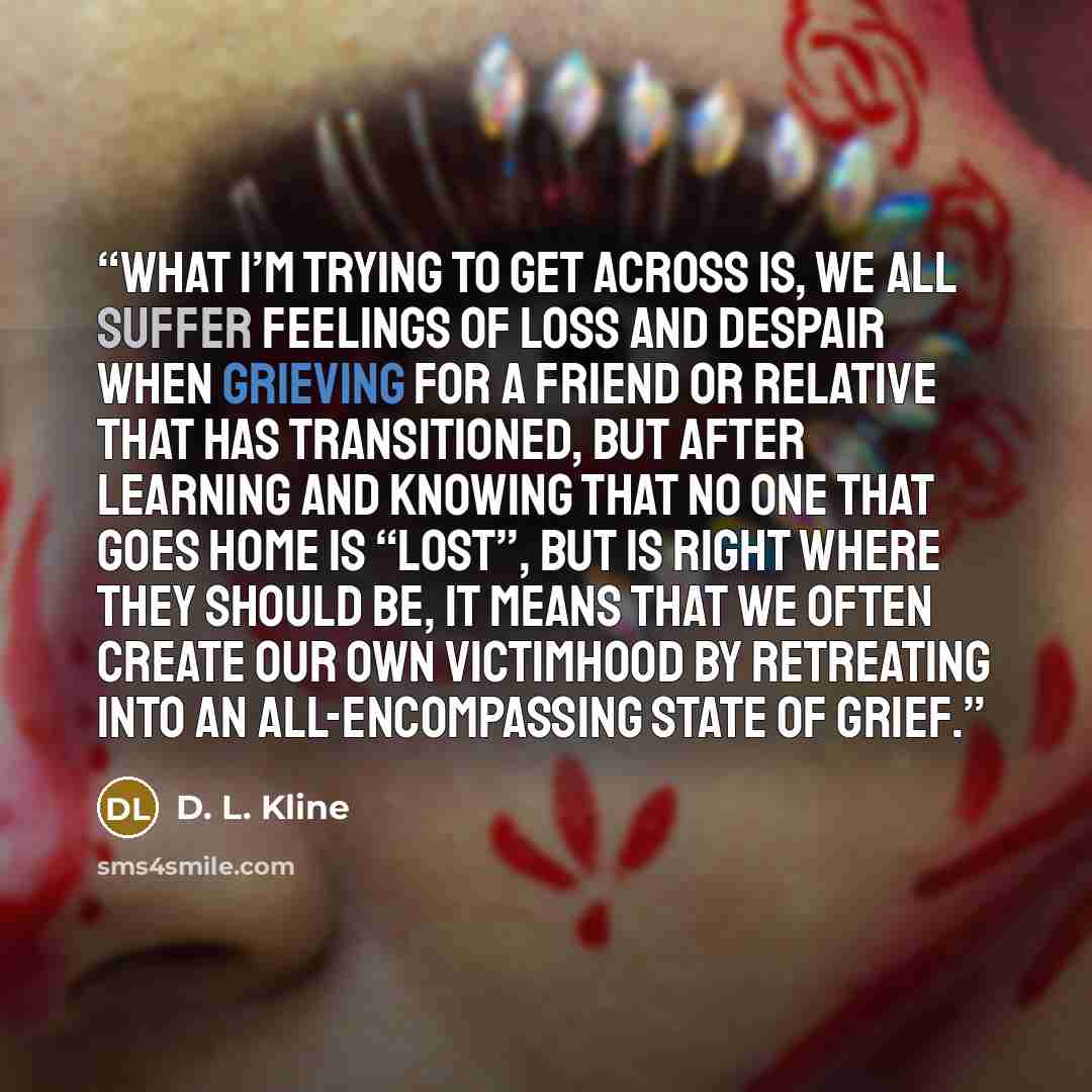 “What I’m trying to get across is, we all suffer feelings of loss and despair when grieving for a friend or relative that has transitioned, but after learning and knowing that no one that goes home is “lost”, but is right where they should be, it means that we often create our own victimhood by…” quote by D. L. Kline