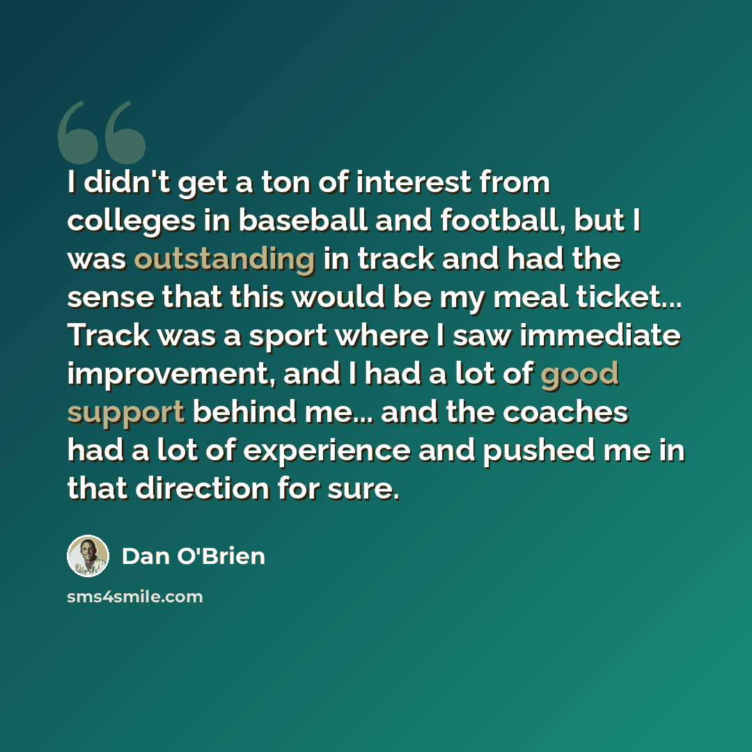 “I didn't get a ton of interest from colleges in baseball and football, but I was outstanding in track and had the sense that this would be my meal ticket... Track was a sport where I saw immediate improvement, and I had a lot of good support behind me... and the coaches had a lot of experience and…” quote by Dan O'Brien