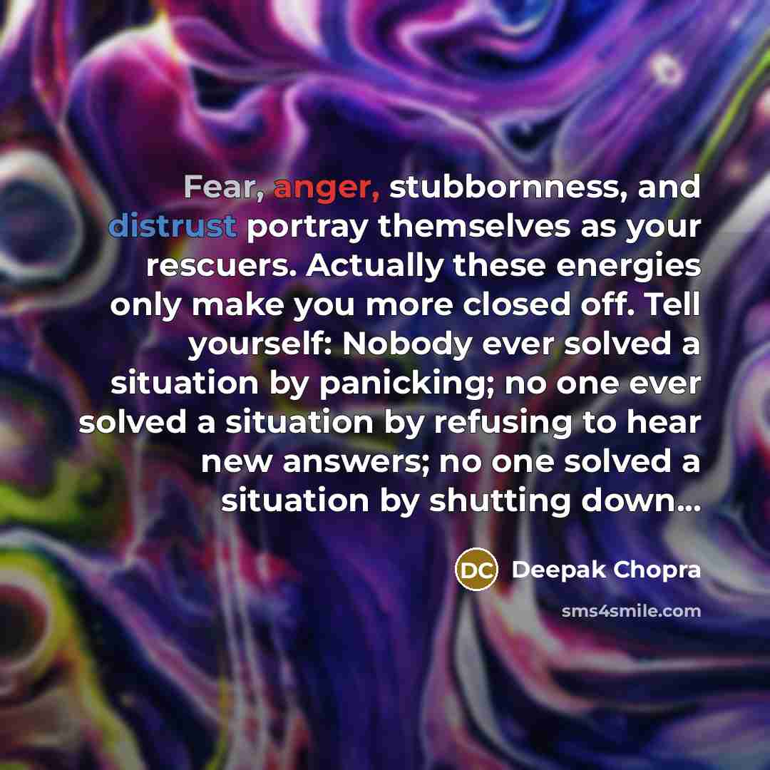 “Fear, anger, stubbornness, and distrust portray themselves as your rescuers. Actually these energies only make you more closed off. Tell yourself: Nobody ever solved a situation by panicking; no one ever solved a situation by refusing to hear new answers; no one solved a situation by shutting…” quote by Deepak Chopra