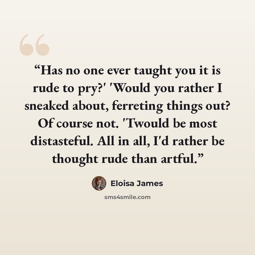 “Has no one ever taught you it is rude to pry?' 'Would you rather I sneaked about, ferreting things out? Of course not. 'Twould be most distasteful. All in all, I'd rather be thought rude than artful.” quote by Eloisa James