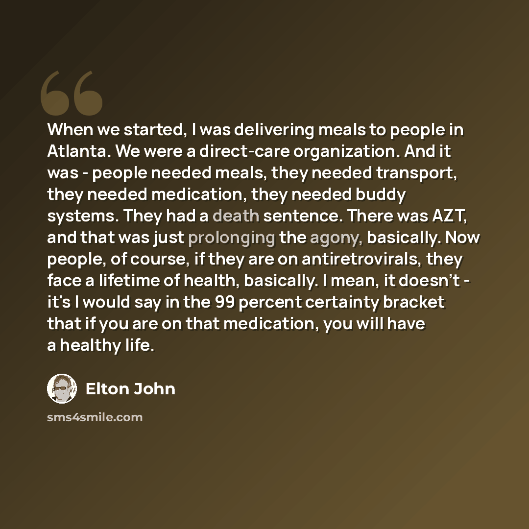 “When we started, I was delivering meals to people in Atlanta. We were a direct-care organization. And it was - people needed meals, they needed transport, they needed medication, they needed buddy systems. They had a death sentence. There was AZT, and that was just prolonging the agony, basically…” quote by Elton John