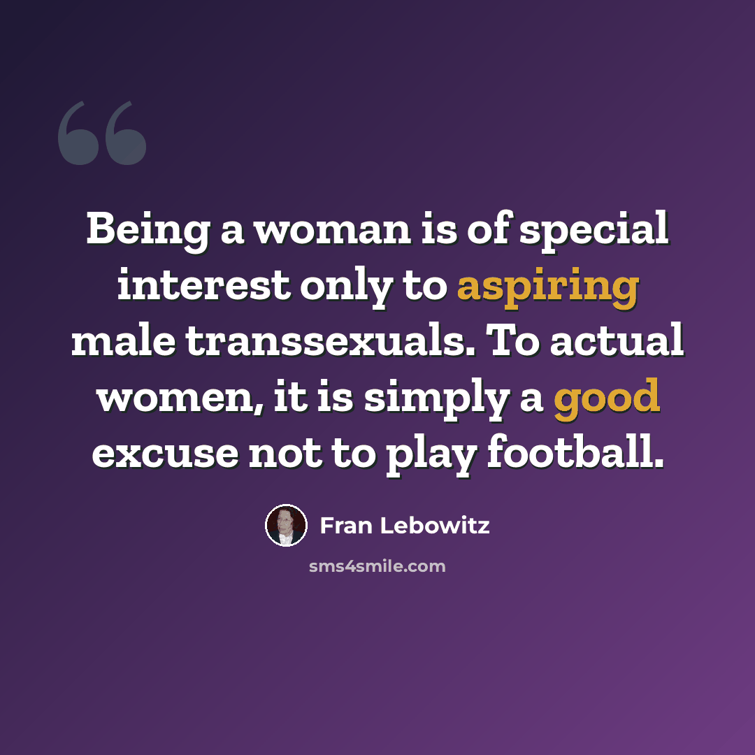 “Being a woman is of special interest only to aspiring male transsexuals. To actual women, it is simply a good excuse not to play football.” quote by Fran Lebowitz