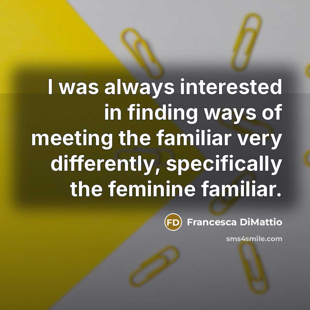 “I was always interested in finding ways of meeting the familiar very differently, specifically the feminine familiar.” quote by Francesca DiMattio