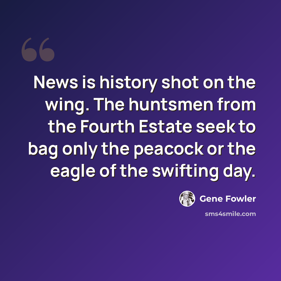 “News is history shot on the wing. The huntsmen from the Fourth Estate seek to bag only the peacock or the eagle of the swifting day.” quote by Gene Fowler
