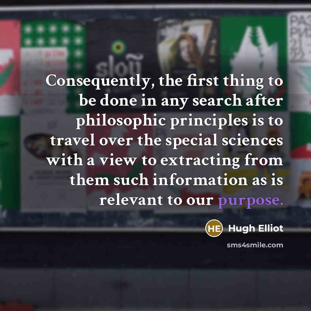 “Consequently, the first thing to be done in any search after philosophic principles is to travel over the special sciences with a view to extracting from them such information as is relevant to our purpose.” quote by Hugh Elliot