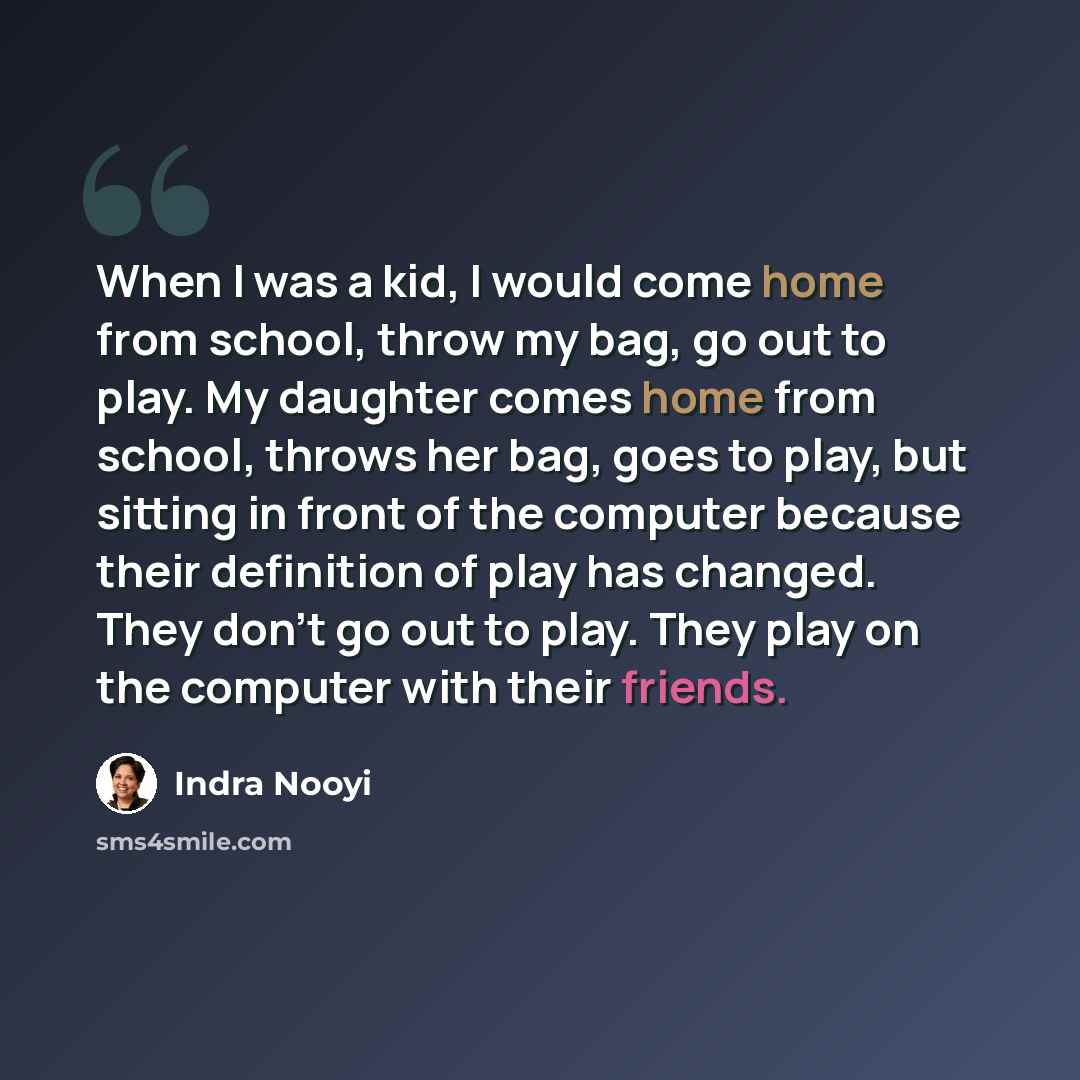“When I was a kid, I would come home from school, throw my bag, go out to play. My daughter comes home from school, throws her bag, goes to play, but sitting in front of the computer because their definition of play has changed. They don't go out to play. They play on the computer with their friends.” quote by Indra Nooyi