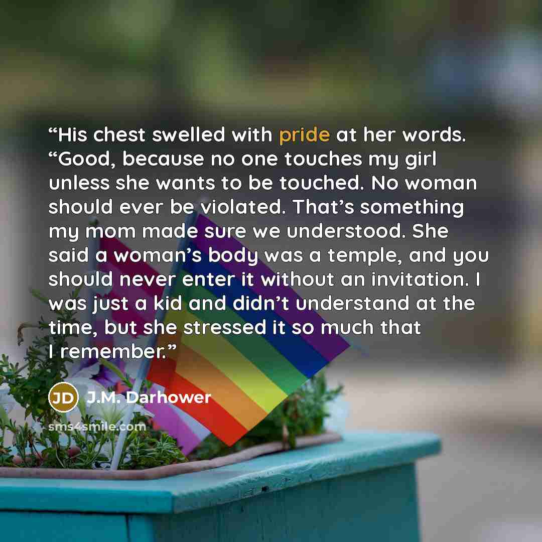 “His chest swelled with pride at her words. “Good, because no one touches my girl unless she wants to be touched. No woman should ever be violated. That’s something my mom made sure we understood. She said a woman’s body was a temple, and you should never enter it without an invitation. I was just…” quote by J.M. Darhower