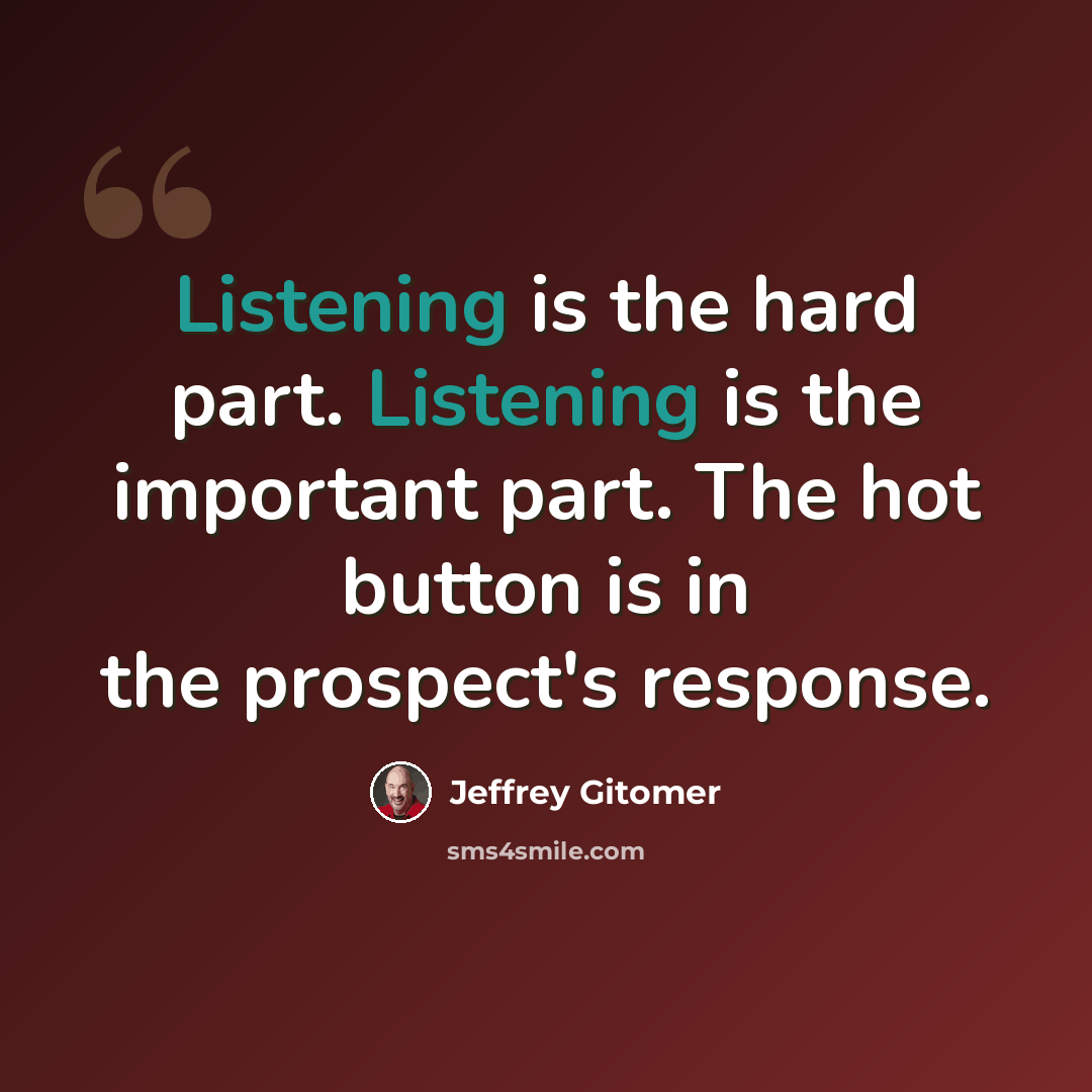 “Listening is the hard part. Listening is the important part. The hot button is in the prospect's response.” quote by Jeffrey Gitomer