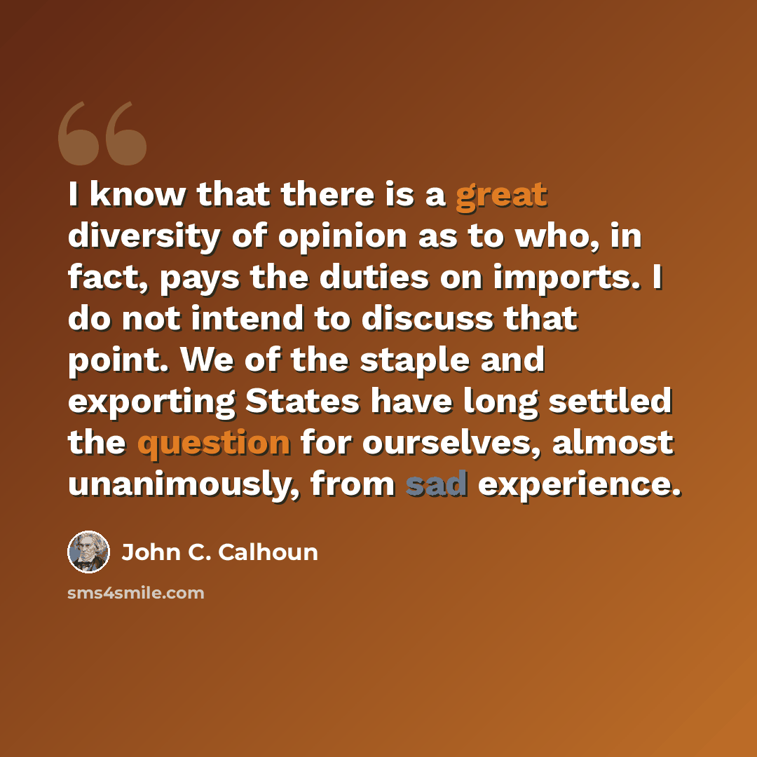 “I know that there is a great diversity of opinion as to who, in fact, pays the duties on imports. I do not intend to discuss that point. We of the staple and exporting States have long settled the question for ourselves, almost unanimously, from sad experience.” quote by John C. Calhoun