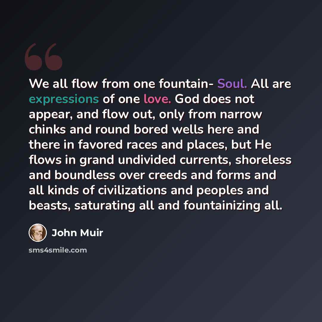 “We all flow from one fountain- Soul. All are expressions of one love. God does not appear, and flow out, only from narrow chinks and round bored wells here and there in favored races and places, but He flows in grand undivided currents, shoreless and boundless over creeds and forms and all kinds…” quote by John Muir