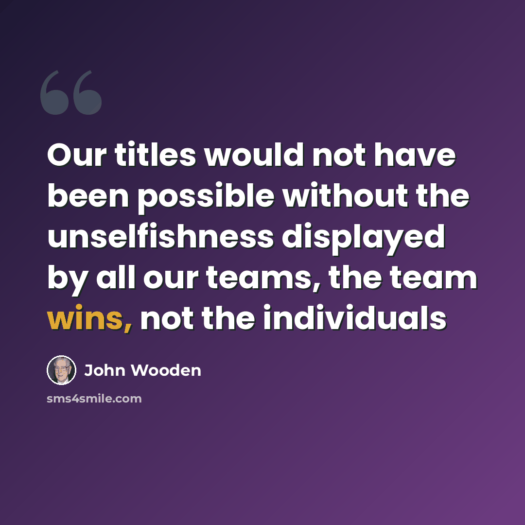 “Our titles would not have been possible without the unselfishness displayed by all our teams, the team wins, not the individuals” quote by John Wooden