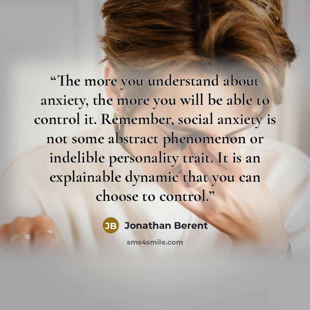 “The more you understand about anxiety, the more you will be able to control it. Remember, social anxiety is not some abstract phenomenon or indelible personality trait. It is an explainable dynamic that you can choose to control.” quote by Jonathan Berent