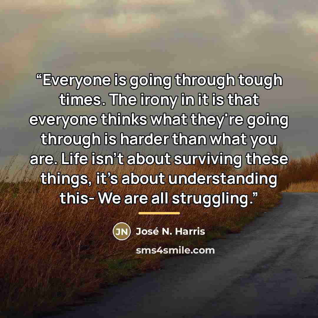 “Everyone is going through tough times. The irony in it is that everyone thinks what they're going through is harder than what you are. Life isn't about surviving these things, it's about understanding this- We are all struggling.” quote by José N. Harris