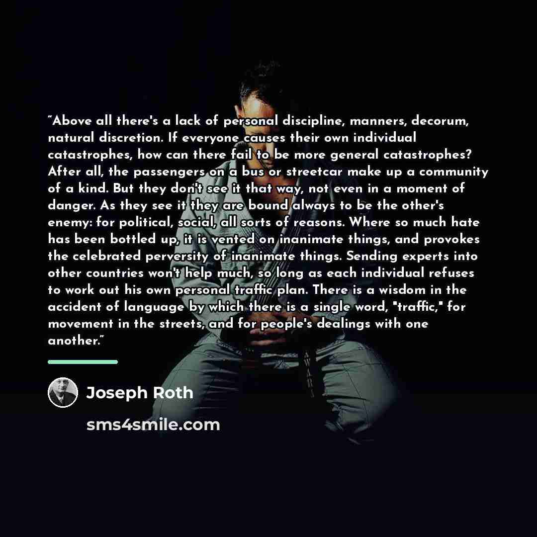 “Above all there's a lack of personal discipline, manners, decorum, natural discretion. If everyone causes their own individual catastrophes, how can there fail to be more general catastrophes? After all, the passengers on a bus or streetcar make up a community of a kind. But they don't see it that…” quote by Joseph Roth