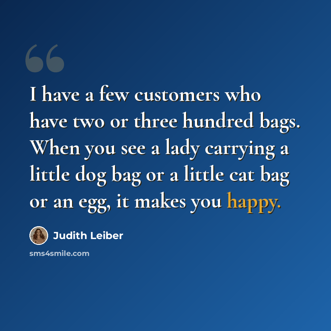 “I have a few customers who have two or three hundred bags. When you see a lady carrying a little dog bag or a little cat bag or an egg, it makes you happy.” quote by Judith Leiber