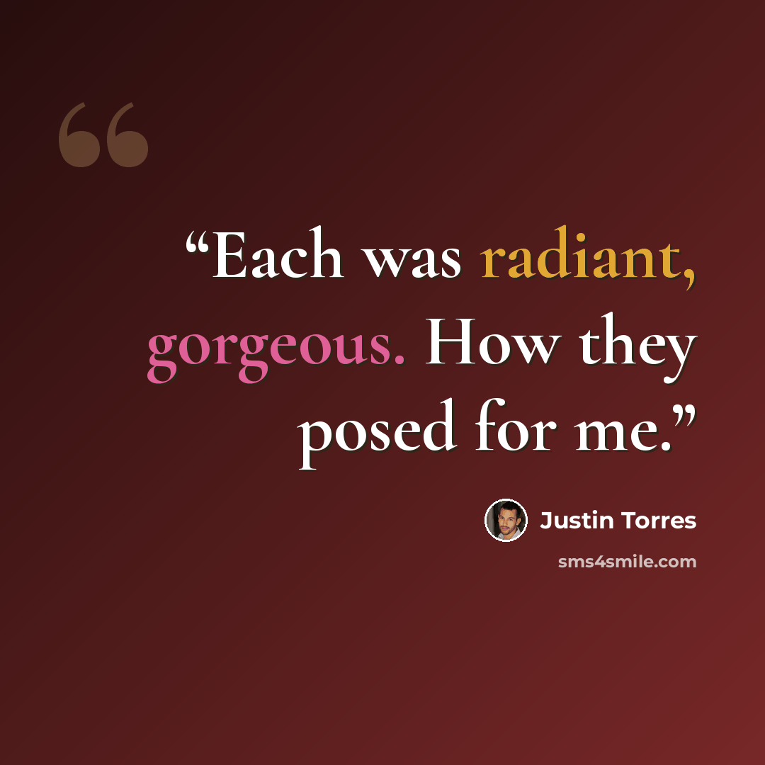 “Each was radiant, gorgeous. How they posed for me.” quote by Justin Torres