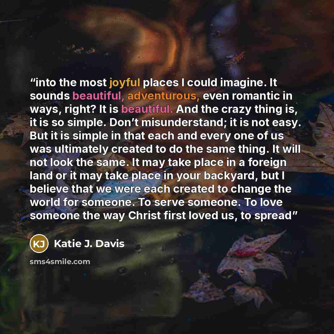 “into the most joyful places I could imagine. It sounds beautiful, adventurous, even romantic in ways, right? It is beautiful. And the crazy thing is, it is so simple. Don’t misunderstand; it is not easy. But it is simple in that each and every one of us was ultimately created to do the same thing…” quote by Katie J. Davis