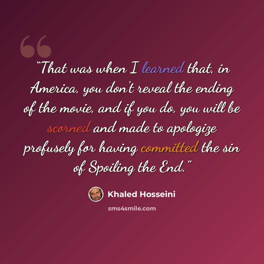 “That was when I learned that, in America, you don't reveal the ending of the movie, and if you do, you will be scorned and made to apologize profusely for having committed the sin of Spoiling the End.” quote by Khaled Hosseini